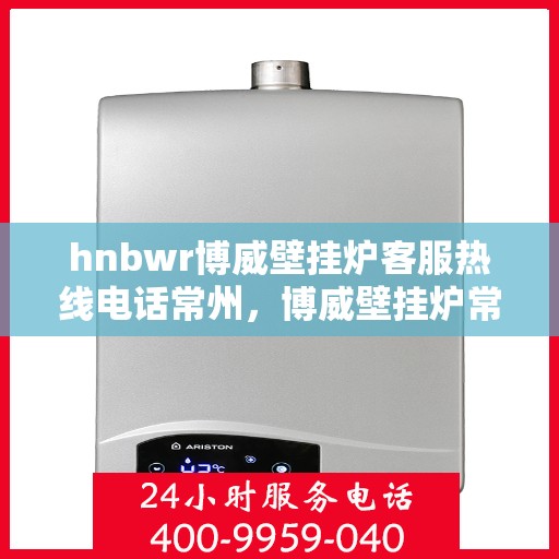hnbwr博威壁挂炉客服热线电话常州，博威壁挂炉常州客服热线电话及售后服务指南