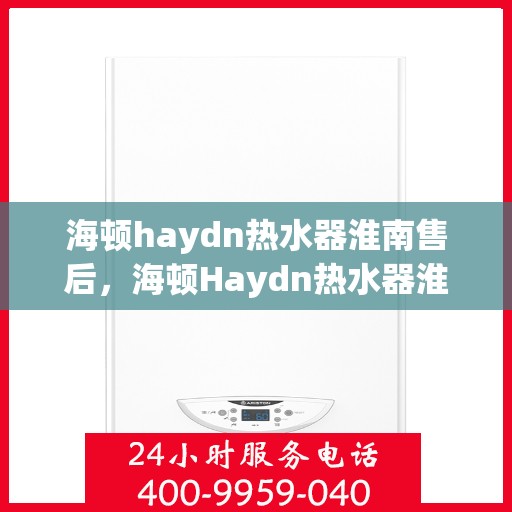 海顿haydn热水器淮南售后，海顿Haydn热水器淮南售后服务中心，专业维修与贴心服务