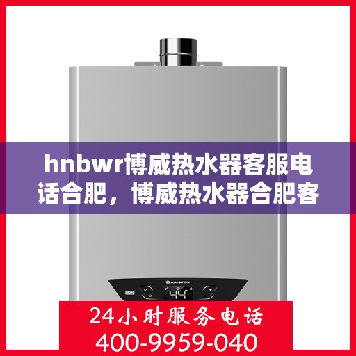 hnbwr博威热水器客服电话合肥，博威热水器合肥客服热线全面解析，解决您的疑问与需求！