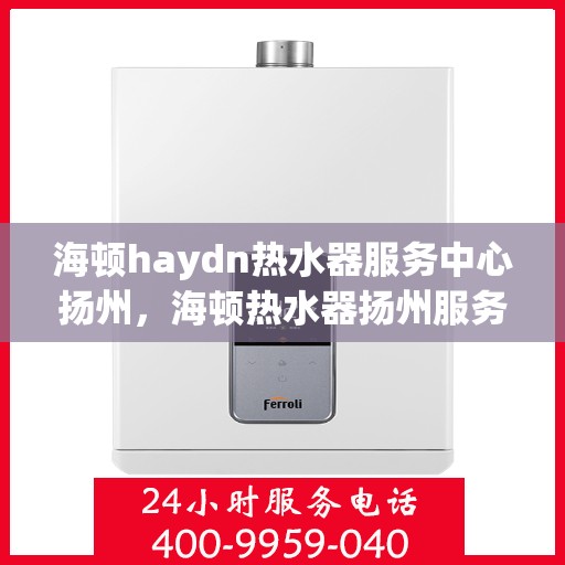 海顿haydn热水器服务中心扬州，海顿热水器扬州服务中心，专业维修与保养一站式解决