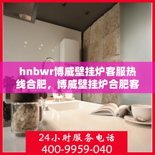 hnbwr博威壁挂炉客服热线合肥，博威壁挂炉合肥客服热线全面解答，温暖您的生活