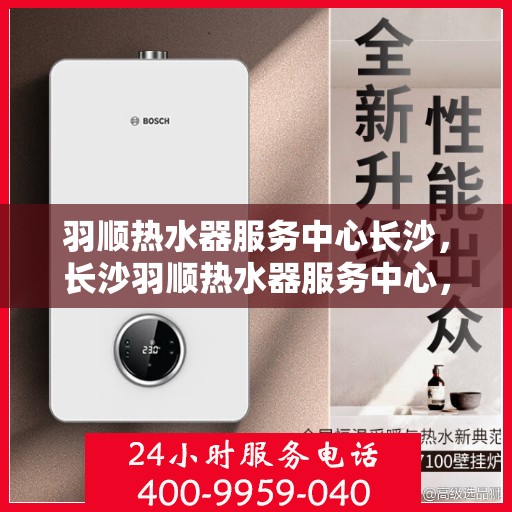 羽顺热水器服务中心长沙，长沙羽顺热水器服务中心，专业维修与保养一站式解决