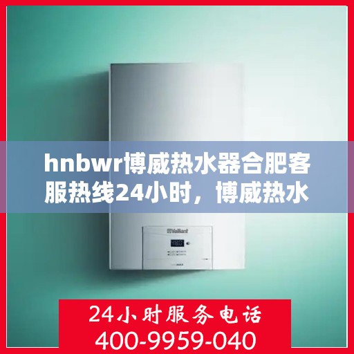 hnbwr博威热水器合肥客服热线24小时，博威热水器合肥客服热线全天候服务，温暖在身边