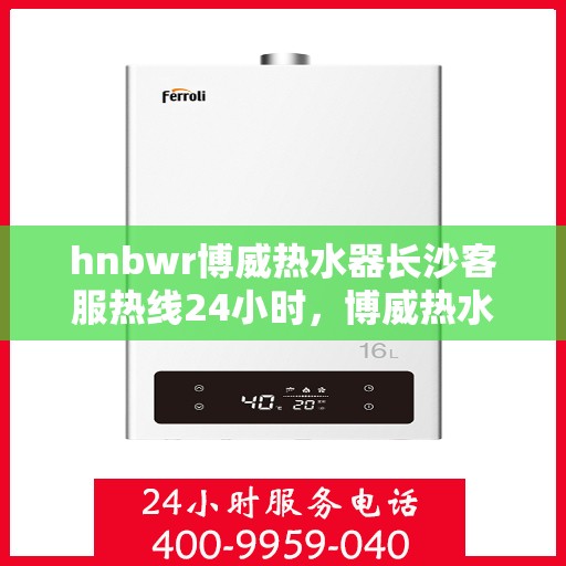 hnbwr博威热水器长沙客服热线24小时，博威热水器长沙客服热线全天候服务，温暖您每一刻