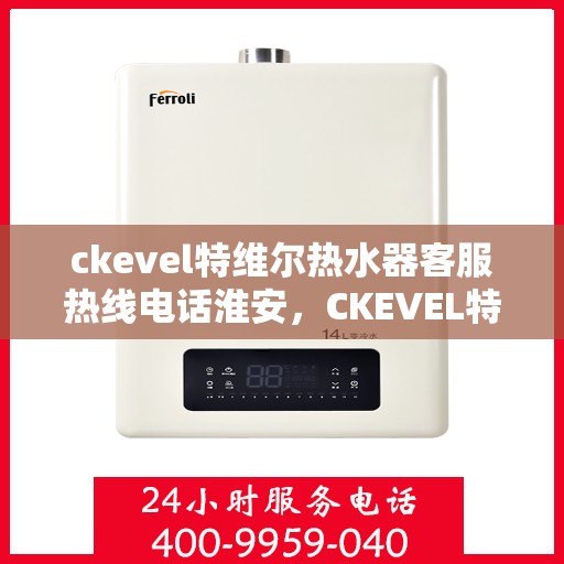 ckevel特维尔热水器客服热线电话淮安，CKEVEL特维尔热水器淮安客服热线电话及售后服务指南