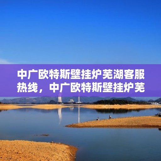 中广欧特斯壁挂炉芜湖客服热线，中广欧特斯壁挂炉芜湖客服热线，专业解答，温暖您的生活
