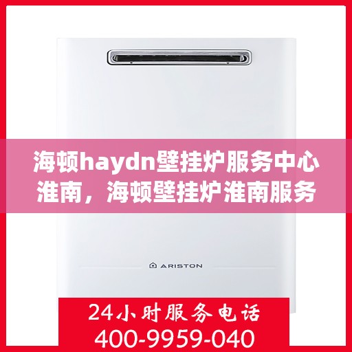 海顿haydn壁挂炉服务中心淮南，海顿壁挂炉淮南服务中心，专业维修与保养一站式解决