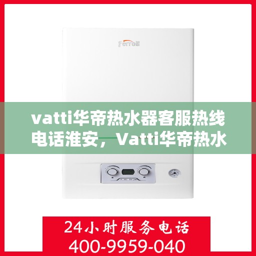 vatti华帝热水器客服热线电话淮安，Vatti华帝热水器淮安客服热线电话全解析