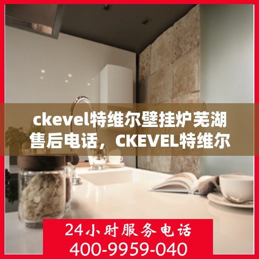 ckevel特维尔壁挂炉芜湖售后电话，CKEVEL特维尔壁挂炉芜湖售后服务热线及联系方式