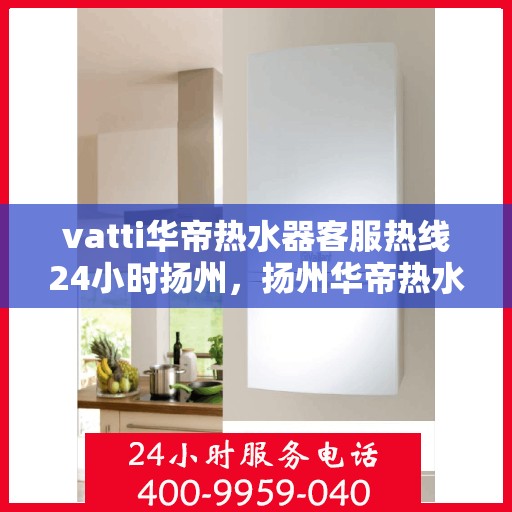 vatti华帝热水器客服热线24小时扬州，扬州华帝热水器全天候客服热线，贴心服务随叫随到