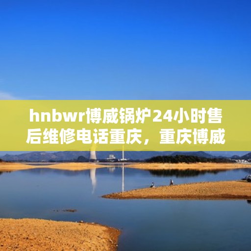 hnbwr博威锅炉24小时售后维修电话重庆，重庆博威锅炉全天候售后维修服务热线