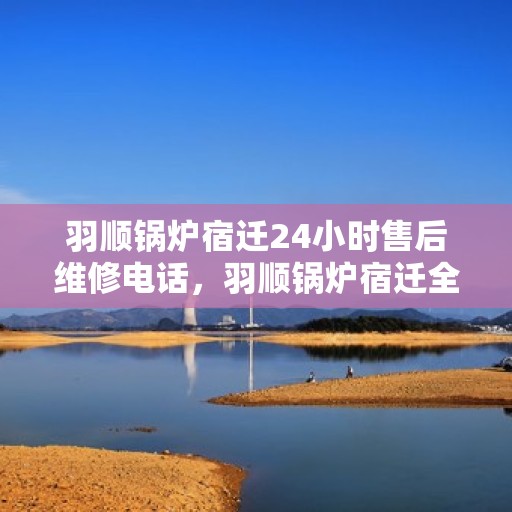 羽顺锅炉宿迁24小时售后维修电话，羽顺锅炉宿迁全天候售后维修热线