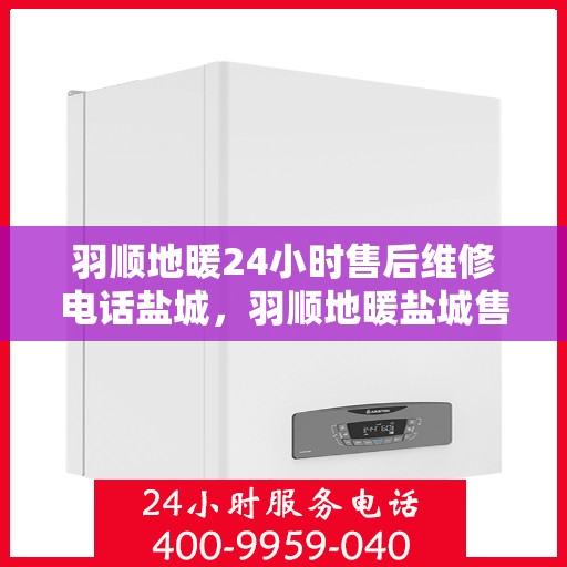 羽顺地暖24小时售后维修电话盐城，羽顺地暖盐城售后维修热线全天候为您服务