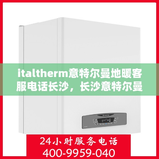 italtherm意特尔曼地暖客服电话长沙，长沙意特尔曼地暖客服热线及咨询电话全攻略